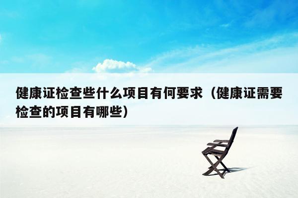 健康证检查些什么项目有何要求（健康证需要检查的项目有哪些）