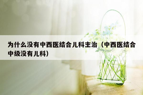 为什么没有中西医结合儿科主治（中西医结合中级没有儿科）