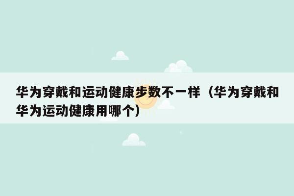 华为穿戴和运动健康步数不一样（华为穿戴和华为运动健康用哪个）