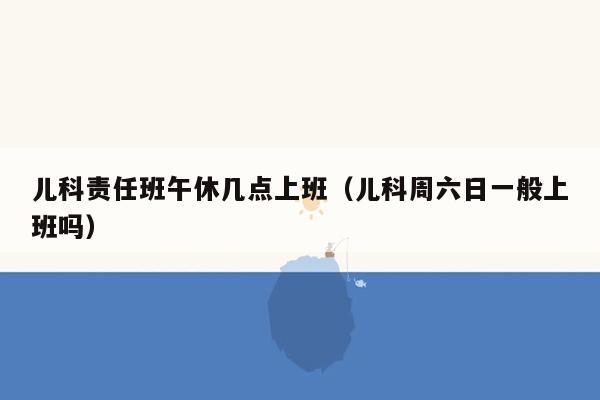 儿科责任班午休几点上班（儿科周六日一般上班吗）