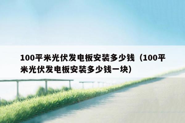 100平米光伏发电板安装多少钱（100平米光伏发电板安装多少钱一块）