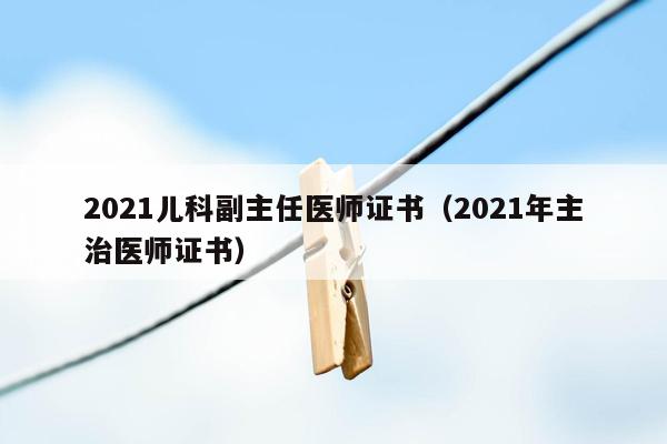 2021儿科副主任医师证书（2021年主治医师证书）