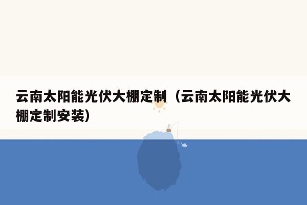 云南太阳能光伏大棚定制（云南太阳能光伏大棚定制安装）