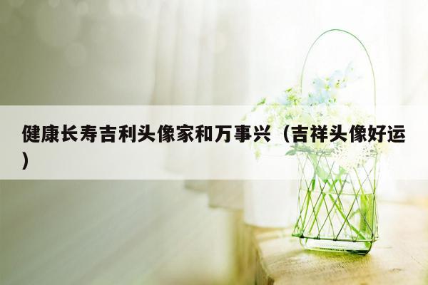 健康长寿吉利头像家和万事兴（吉祥头像好运）