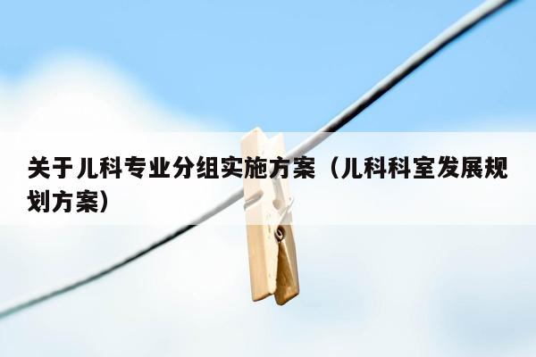 关于儿科专业分组实施方案（儿科科室发展规划方案）