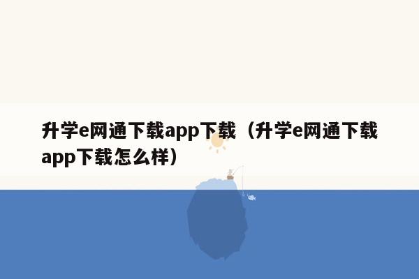 升学e网通下载app下载（升学e网通下载app下载怎么样）