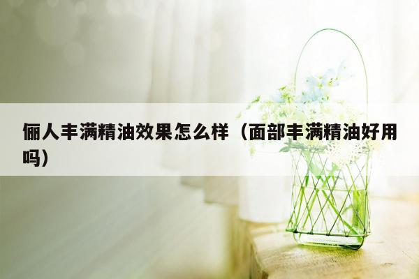 俪人丰满精油效果怎么样（面部丰满精油好用吗）