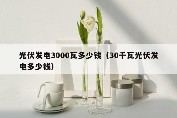 光伏发电3000瓦多少钱（30千瓦光伏发电多少钱）