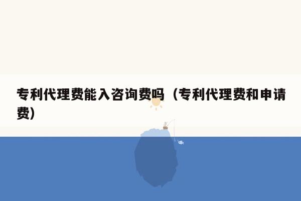 专利代理费能入咨询费吗（专利代理费和申请费）