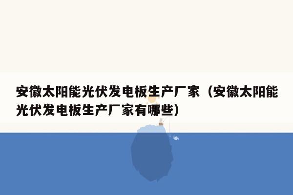 安徽太阳能光伏发电板生产厂家（安徽太阳能光伏发电板生产厂家有哪些）