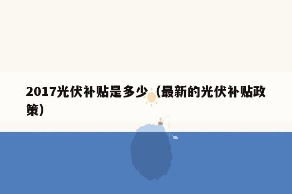 2017光伏补贴是多少（最新的光伏补贴政策）