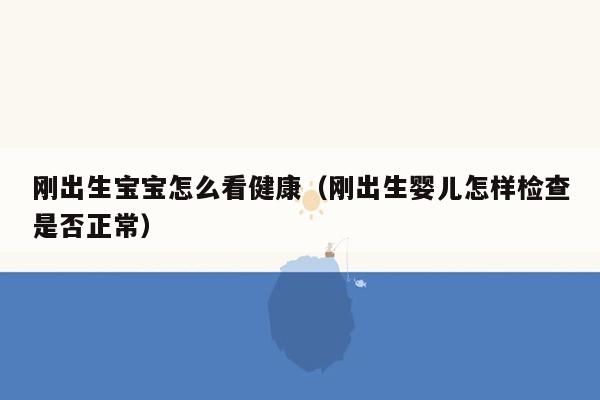 刚出生宝宝怎么看健康（刚出生婴儿怎样检查是否正常）