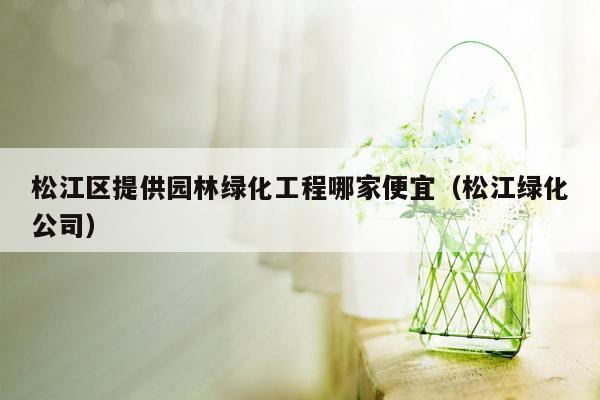 松江区提供园林绿化工程哪家便宜（松江绿化公司）