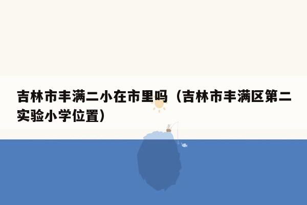 吉林市丰满二小在市里吗（吉林市丰满区第二实验小学位置）