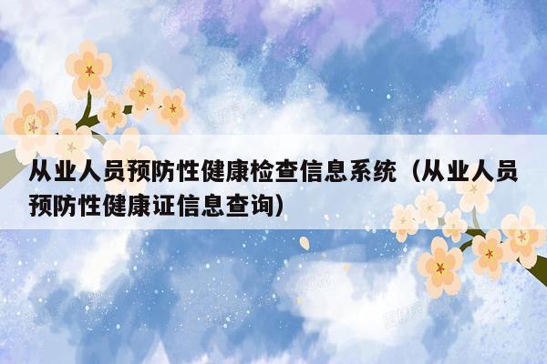 从业人员预防性健康检查信息系统（从业人员预防性健康证信息查询）