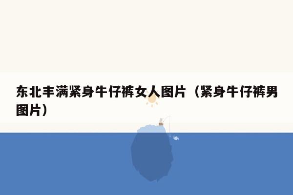 东北丰满紧身牛仔裤女人图片（紧身牛仔裤男图片）