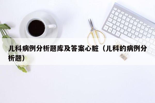 儿科病例分析题库及答案心脏（儿科的病例分析题）