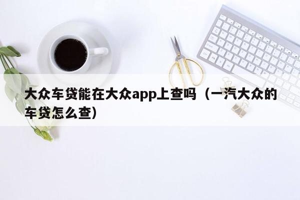 大众车贷能在大众app上查吗（一汽大众的车贷怎么查）