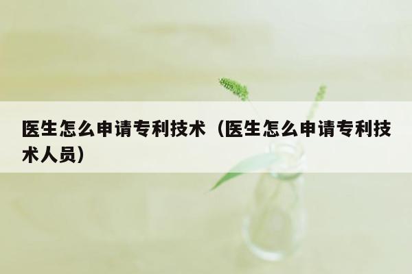 医生怎么申请专利技术（医生怎么申请专利技术人员）