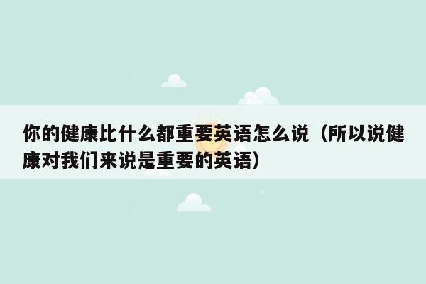 你的健康比什么都重要英语怎么说（所以说健康对我们来说是重要的英语）