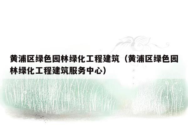 黄浦区绿色园林绿化工程建筑（黄浦区绿色园林绿化工程建筑服务中心）