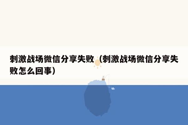 刺激战场微信分享失败（刺激战场微信分享失败怎么回事）