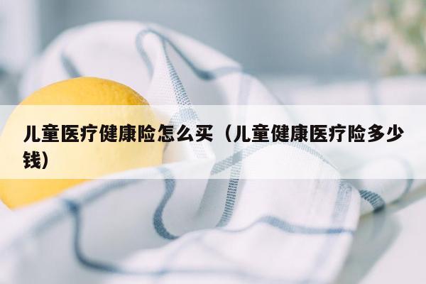 儿童医疗健康险怎么买（儿童健康医疗险多少钱）