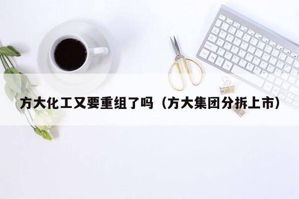 方大化工又要重组了吗（方大集团分拆上市）