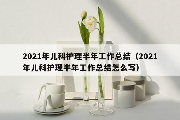 2021年儿科护理半年工作总结（2021年儿科护理半年工作总结怎么写）