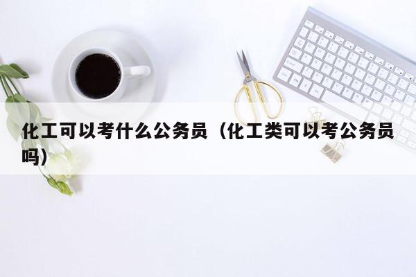 化工可以考什么公务员（化工类可以考公务员吗）