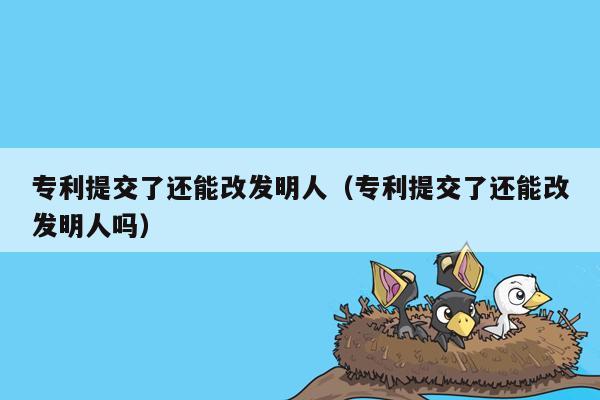 专利提交了还能改发明人（专利提交了还能改发明人吗）