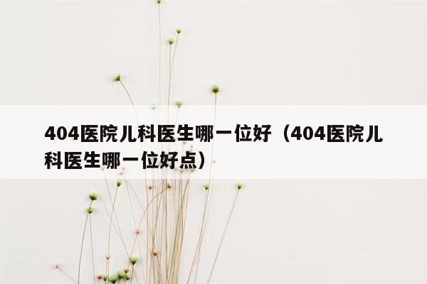 404医院儿科医生哪一位好（404医院儿科医生哪一位好点）