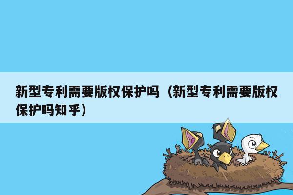 新型专利需要版权保护吗（新型专利需要版权保护吗知乎）