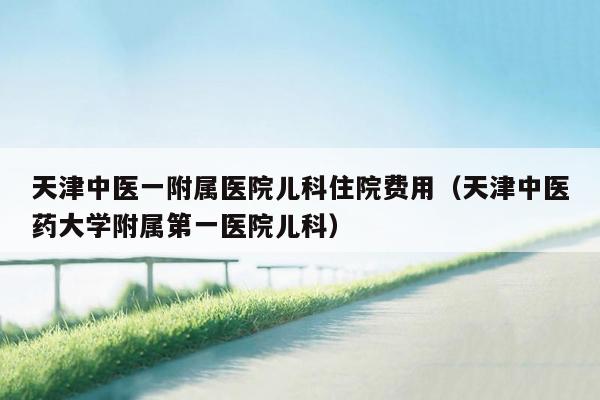 天津中医一附属医院儿科住院费用（天津中医药大学附属第一医院儿科）