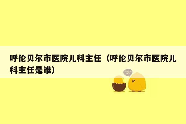 呼伦贝尔市医院儿科主任（呼伦贝尔市医院儿科主任是谁）