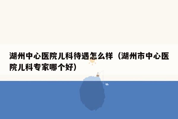 湖州中心医院儿科待遇怎么样（湖州市中心医院儿科专家哪个好）