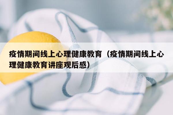 疫情期间线上心理健康教育（疫情期间线上心理健康教育讲座观后感）