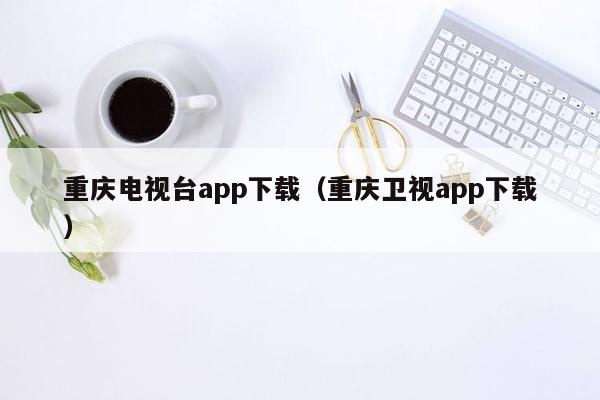 重庆电视台app下载（重庆卫视app下载）