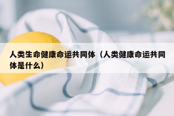 人类生命健康命运共同体（人类健康命运共同体是什么）