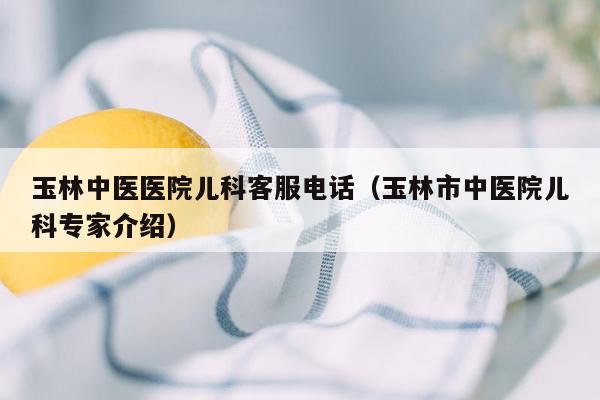 玉林中医医院儿科客服电话（玉林市中医院儿科专家介绍）