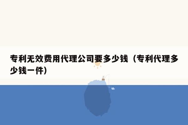 专利无效费用代理公司要多少钱（专利代理多少钱一件）