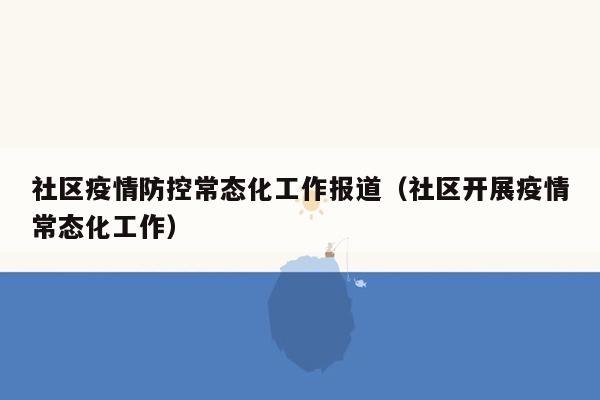 社区疫情防控常态化工作报道（社区开展疫情常态化工作）