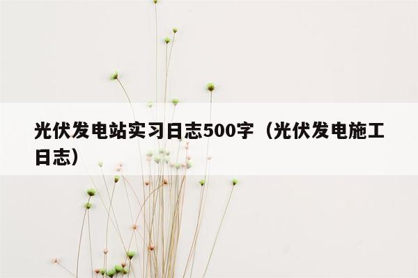 光伏发电站实习日志500字（光伏发电施工日志）