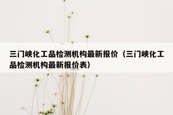 三门峡化工品检测机构最新报价（三门峡化工品检测机构最新报价表）