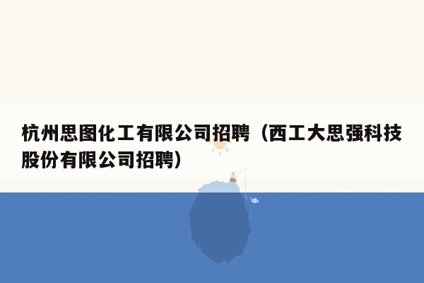 杭州思图化工有限公司招聘（西工大思强科技股份有限公司招聘）