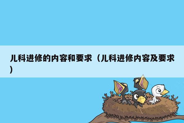 儿科进修的内容和要求（儿科进修内容及要求）