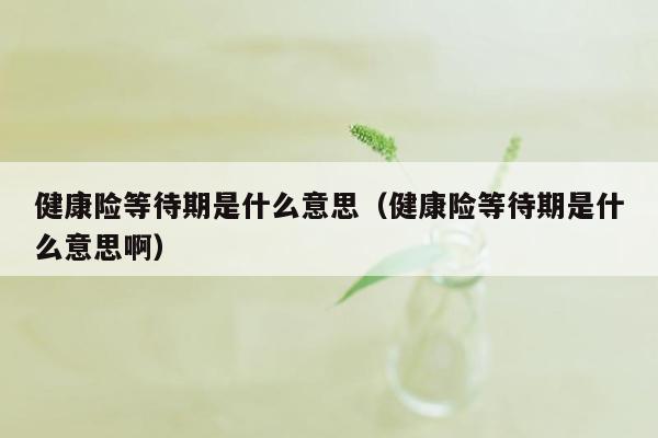 健康险等待期是什么意思（健康险等待期是什么意思啊）