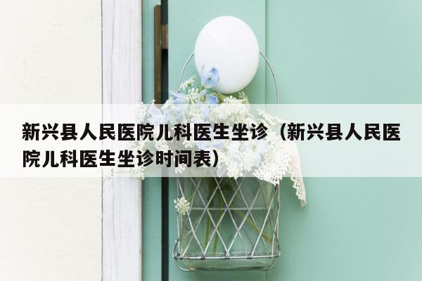 新兴县人民医院儿科医生坐诊（新兴县人民医院儿科医生坐诊时间表）