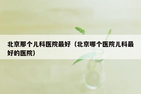 北京那个儿科医院最好（北京哪个医院儿科最好的医院）