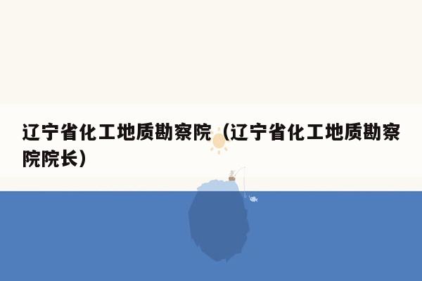 辽宁省化工地质勘察院（辽宁省化工地质勘察院院长）